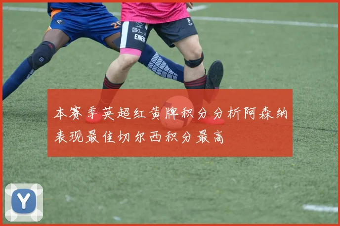 本赛季英超红黄牌积分分析阿森纳表现最佳切尔西积分最高