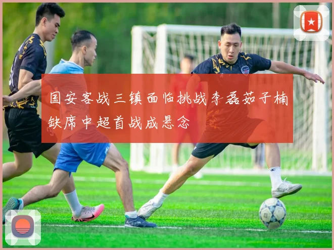 国安客战三镇面临挑战李磊茹子楠缺席中超首战成悬念