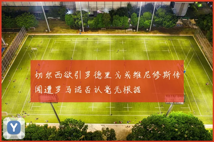 切尔西欲引罗德里戈或维尼修斯传闻遭罗马诺否认毫无根据