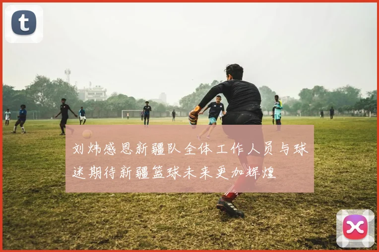 刘炜感恩新疆队全体工作人员与球迷期待新疆篮球未来更加辉煌