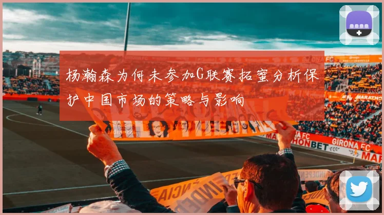 杨瀚森为何未参加G联赛拓蜜分析保护中国市场的策略与影响