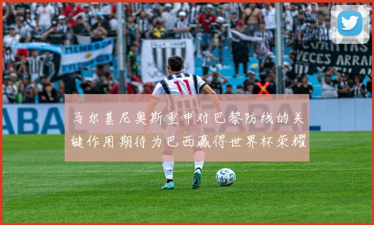 马尔基尼奥斯重申对巴黎防线的关键作用期待为巴西赢得世界杯荣耀