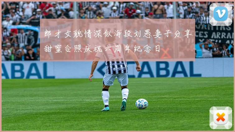 郎才女貌情深似海段刘愚妻子分享甜蜜合照庆祝六周年纪念日
