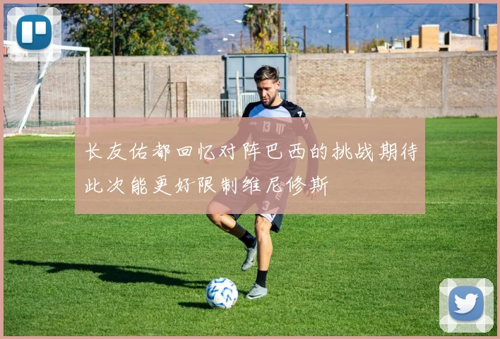 长友佑都回忆对阵巴西的挑战期待此次能更好限制维尼修斯