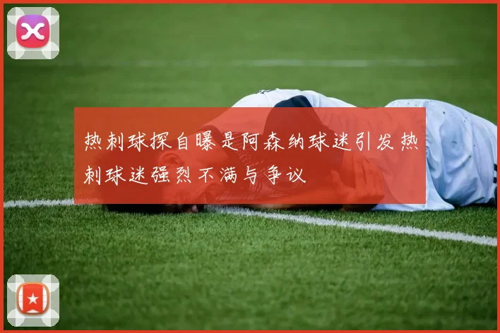 热刺球探自曝是阿森纳球迷引发热刺球迷强烈不满与争议