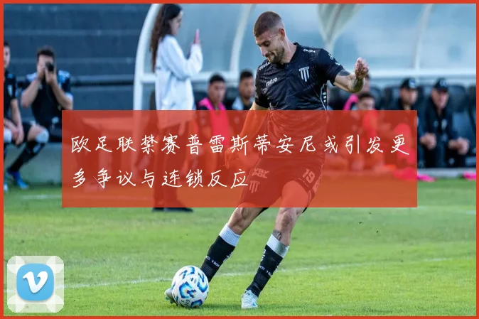 欧足联禁赛普雷斯蒂安尼或引发更多争议与连锁反应