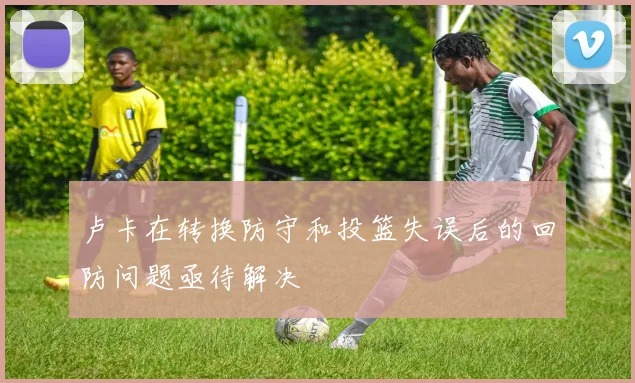 卢卡在转换防守和投篮失误后的回防问题亟待解决