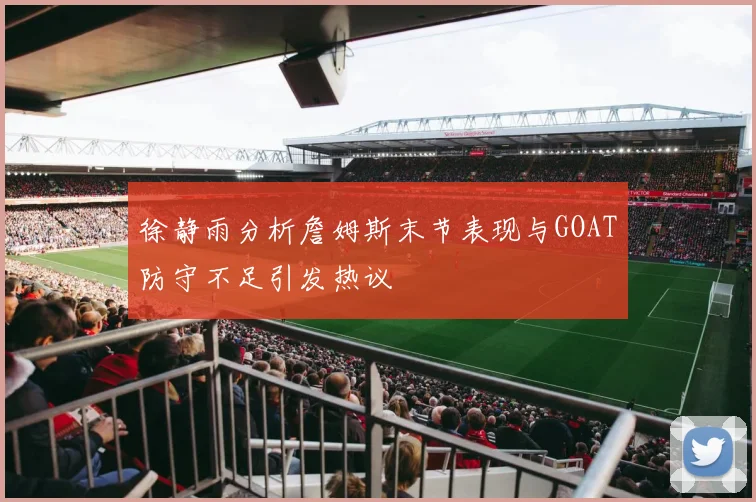 徐静雨分析詹姆斯末节表现与GOAT防守不足引发热议