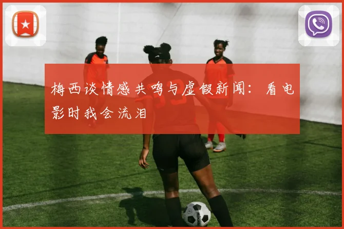 梅西谈情感共鸣与虚假新闻：看电影时我会流泪