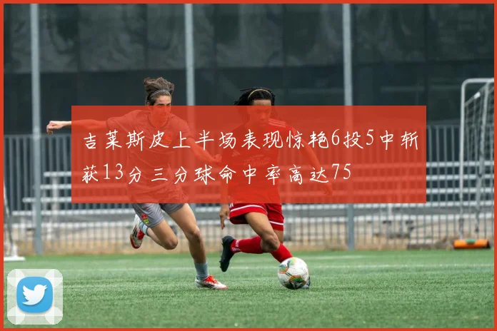吉莱斯皮上半场表现惊艳6投5中斩获13分三分球命中率高达75